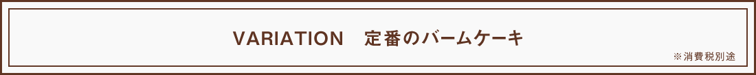 VARIATION 定番のバームケーキ ※ 消費税別途