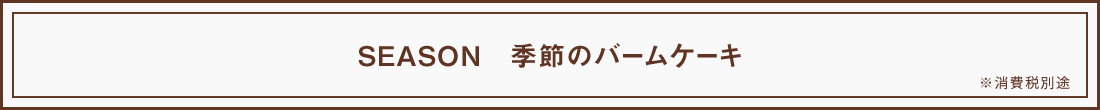 SEASON 季節のバームケーキ ※ 消費税別途