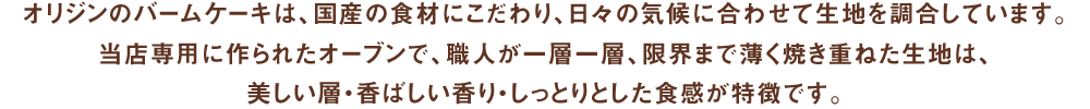 オリジンのバームケーキは、国産の食材にこだわり、日々の気候に合わせて生地を調合しています。当店専用に作られたオーブンで、職人が一層一層、限界まで薄く焼き重ねた生地は、美しい層・香ばしい香り・しっとりとした食感が特徴です。